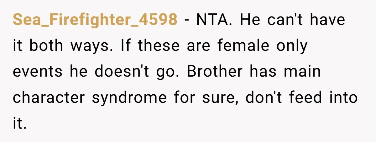 Sea_Firefighter_4598 - NTA. He can't have it both ways. If these are female only events he doesn't go. Brother has main character syndrome for sure, don't feed into it.