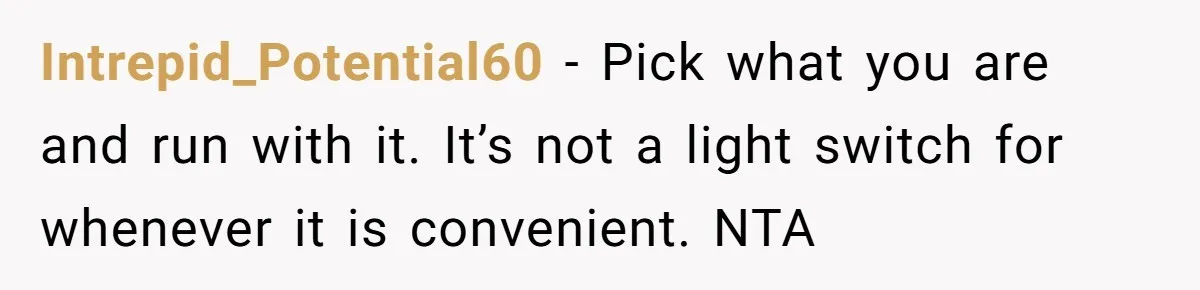 Intrepid_Potential60 - Pick what you are and run with it. It’s not a light switch for whenever it is convenient. NTA