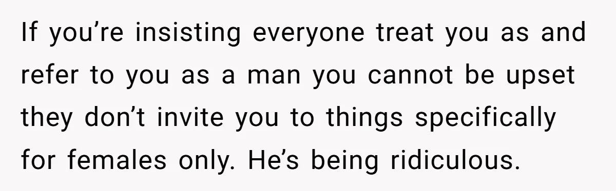 If you’re insisting everyone treat you as and refer to you as a man you cannot be upset they don’t invite you to things specifically for females only. He’s being...