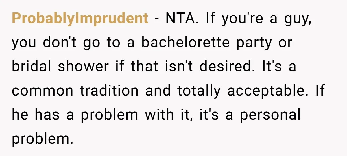 ProbablyImprudent - NTA. If you're a guy, you don't go to a bachelorette party or bridal shower if that isn't desired. It's a common tradition and totally acceptable. If he...