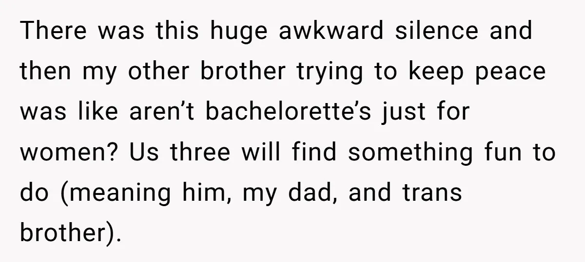 There was this huge awkward silence and then my other brother trying to keep peace was like aren’t bachelorette’s just for women? Us three will find something fun to do...