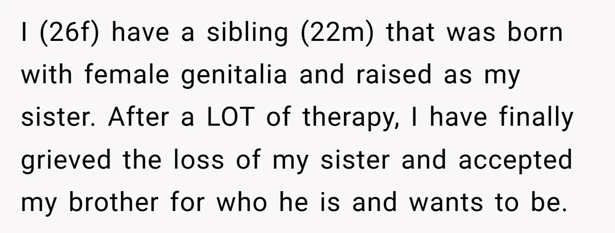 I (26f) have a sibling (22m) that was born with female genitalia and raised as my sister. After a LOT of therapy, I have finally grieved the loss of my...