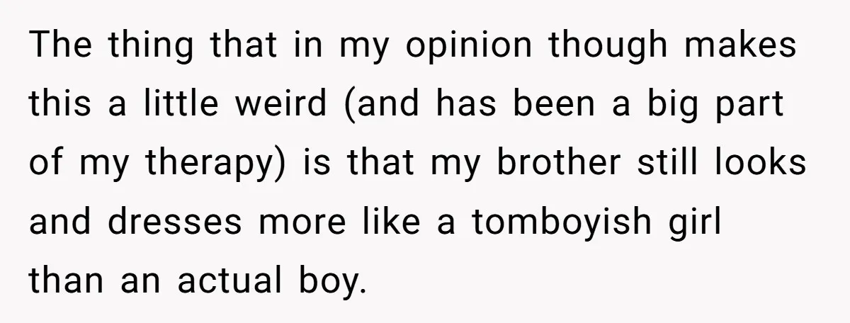 The thing that in my opinion though makes this a little weird (and has been a big part of my therapy) is that my brother still looks and dresses more...