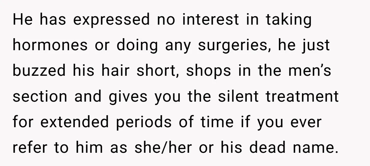 He has expressed no interest in taking hormones or doing any surgeries, he just buzzed his hair short, shops in the men’s section and gives you the silent treatment for...