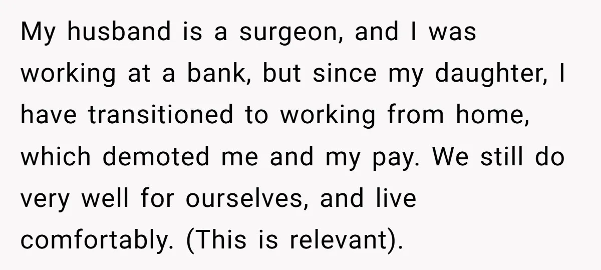 My husband is a surgeon, and I was working at a bank, but since my daughter, I have transitioned to working from home, which demoted me and my pay. We...