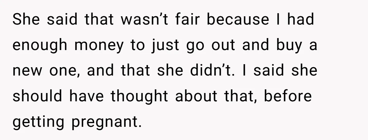 She said that wasn’t fair because I had enough money to just go out and buy a new one, and that she didn’t. I said she should have thought about...