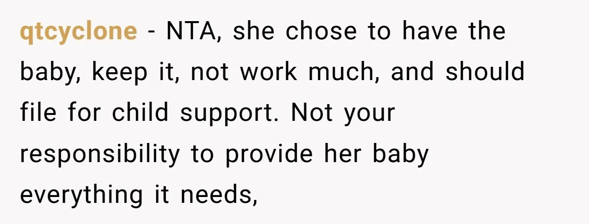qtcyclone − NTA, she chose to have the baby, keep it, not work much, and should file for child support. Not your responsibility to provide her baby everything it needs,