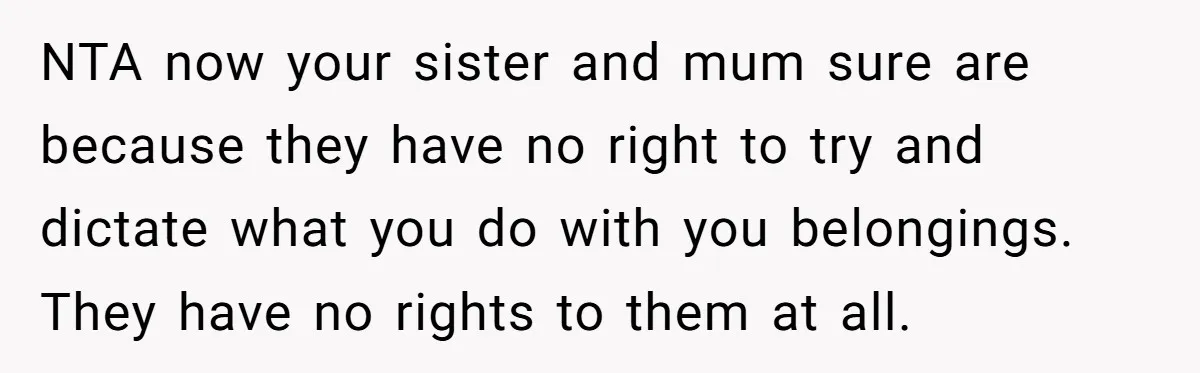NTA now your sister and mum sure are because they have no right to try and dictate what you do with you belongings. They have no rights to them at...