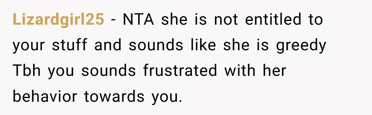 Lizardgirl25 − NTA she is not entitled to your stuff and sounds like she is greedy Tbh you sounds frustrated with her behavior towards you.