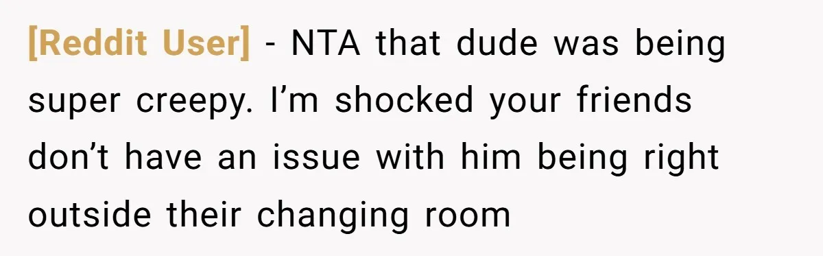 [Reddit User] − NTA that dude was being super creepy. I’m shocked your friends don’t have an issue with him being right outside their changing room