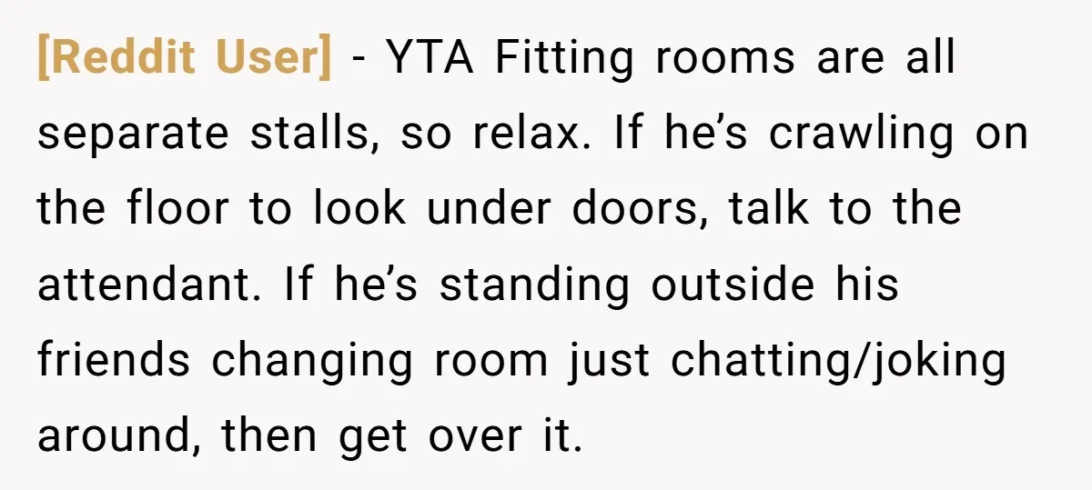 [Reddit User] − YTA Fitting rooms are all separate stalls, so relax. If he’s crawling on the floor to look under doors, talk to the attendant. If he’s standing outside...
