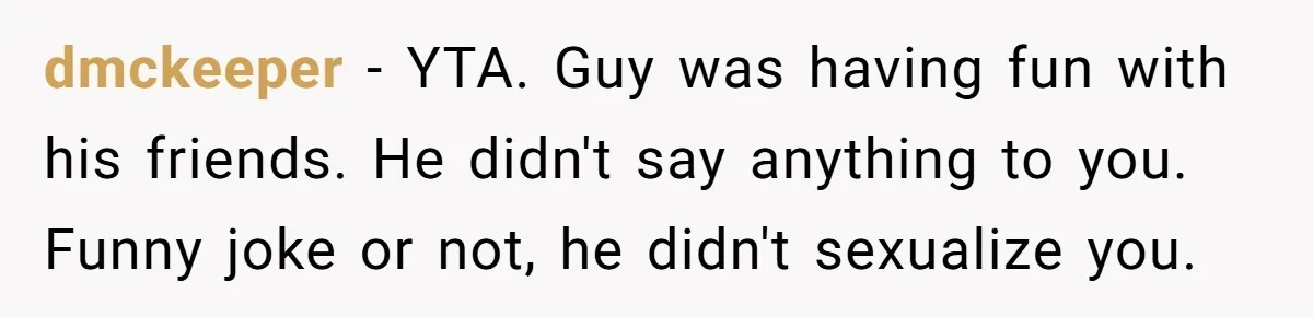 dmckeeper − YTA. Guy was having fun with his friends. He didn't say anything to you. Funny joke or not, he didn't sexualize you.