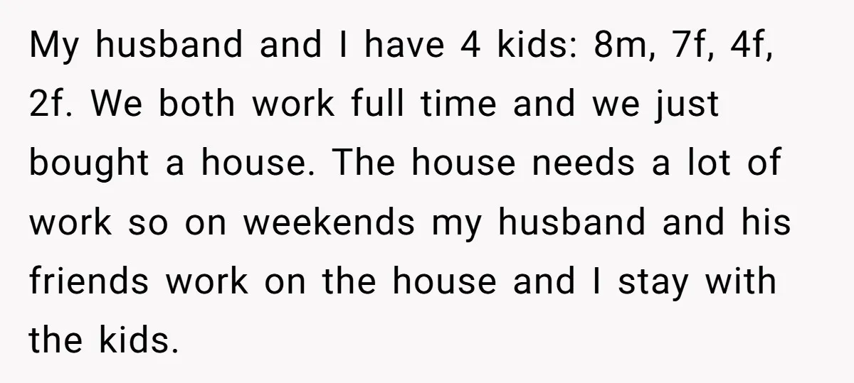 My husband and I have 4 kids: 8m, 7f, 4f, 2f. We both work full time and we just bought a house. The house needs a lot of work so...