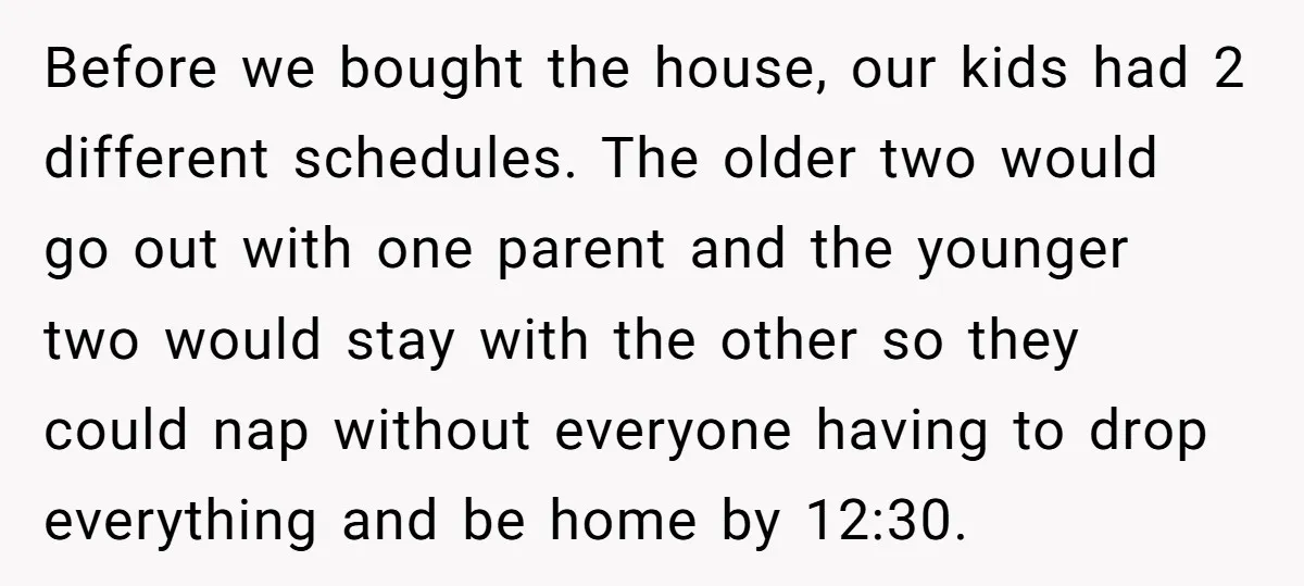 Before we bought the house, our kids had 2 different schedules. The older two would go out with one parent and the younger two would stay with the other so...