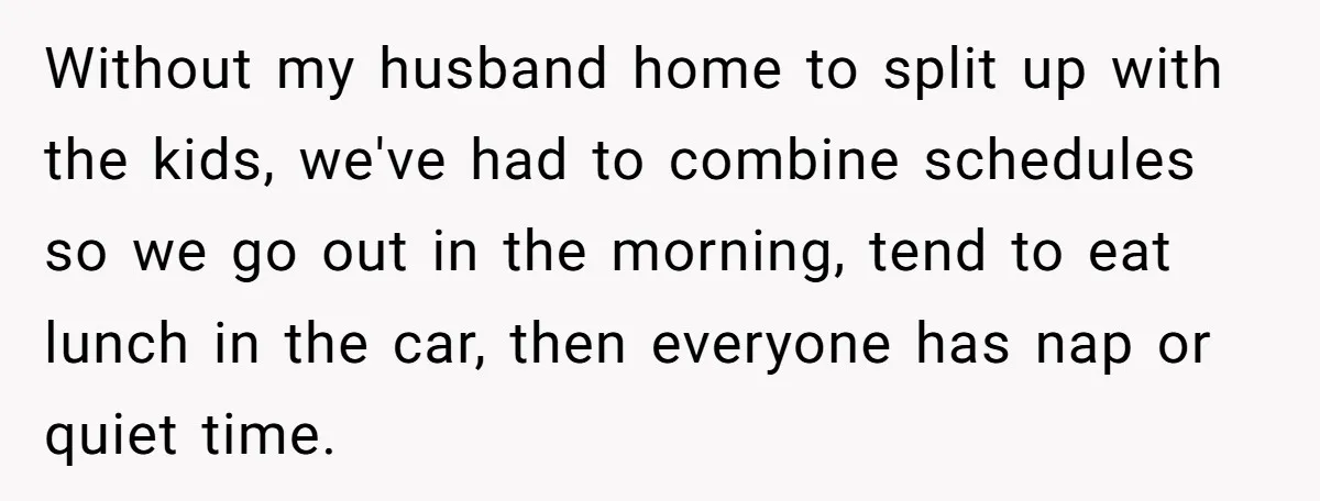 Without my husband home to split up with the kids, we've had to combine schedules so we go out in the morning, tend to eat lunch in the car, then...