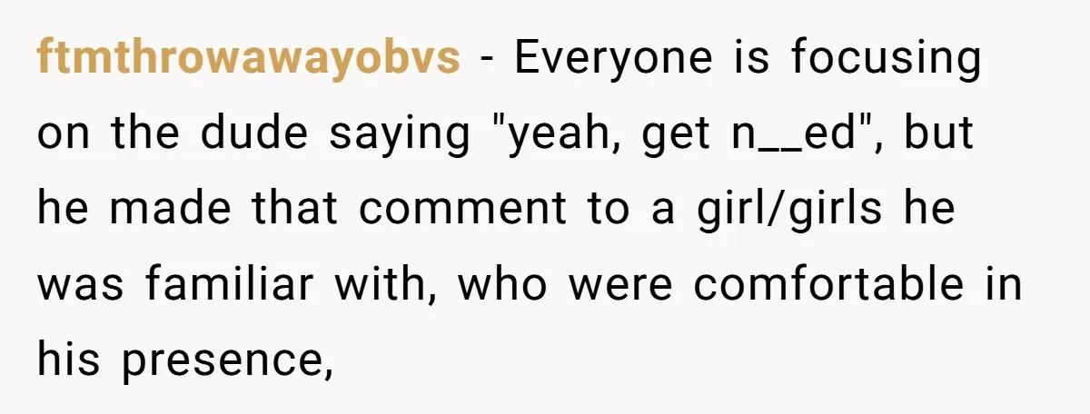 ftmthrowawayobvs − Everyone is focusing on the dude saying "yeah, get n__ed", but he made that comment to a girl/girls he was familiar with, who were comfortable in his presence,