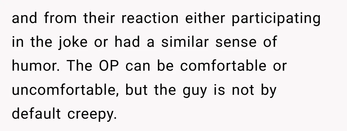 and from their reaction either participating in the joke or had a similar sense of humor. The OP can be comfortable or uncomfortable, but the guy is not by default...