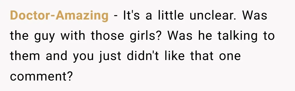 Doctor-Amazing − It's a little unclear. Was the guy with those girls? Was he talking to them and you just didn't like that one comment?