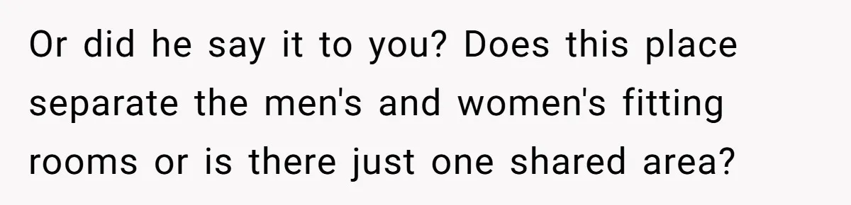 Or did he say it to you? Does this place separate the men's and women's fitting rooms or is there just one shared area?