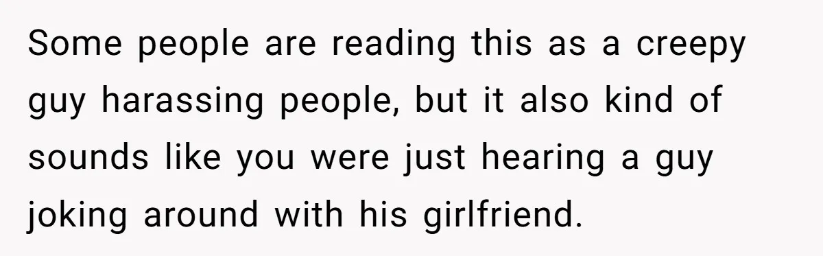 Some people are reading this as a creepy guy harassing people, but it also kind of sounds like you were just hearing a guy joking around with his girlfriend.