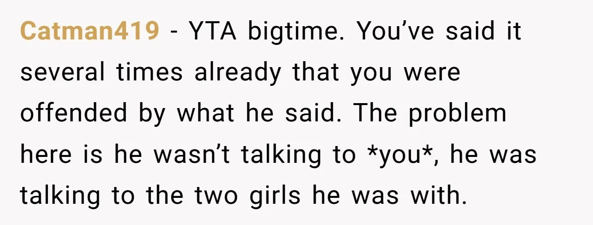 Catman419 − YTA bigtime. You’ve said it several times already that you were offended by what he said. The problem here is he wasn’t talking to *you*, he was talking...