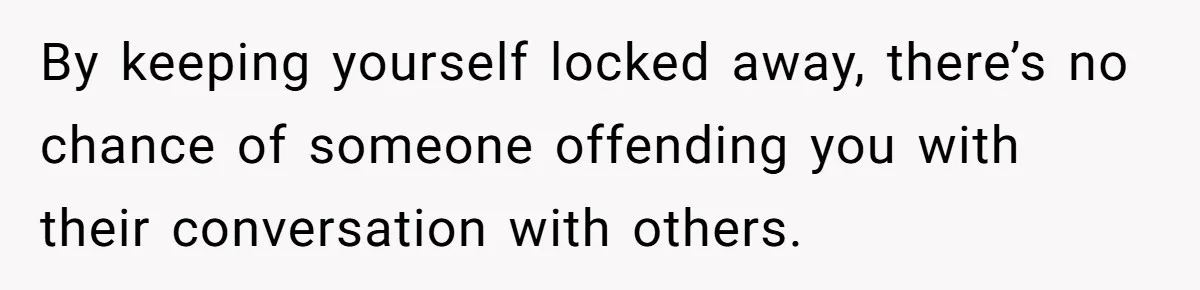 By keeping yourself locked away, there’s no chance of someone offending you with their conversation with others.