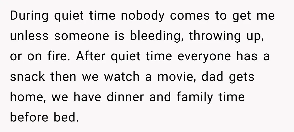 During quiet time nobody comes to get me unless someone is bleeding, throwing up, or on fire. After quiet time everyone has a snack then we watch a movie, dad...