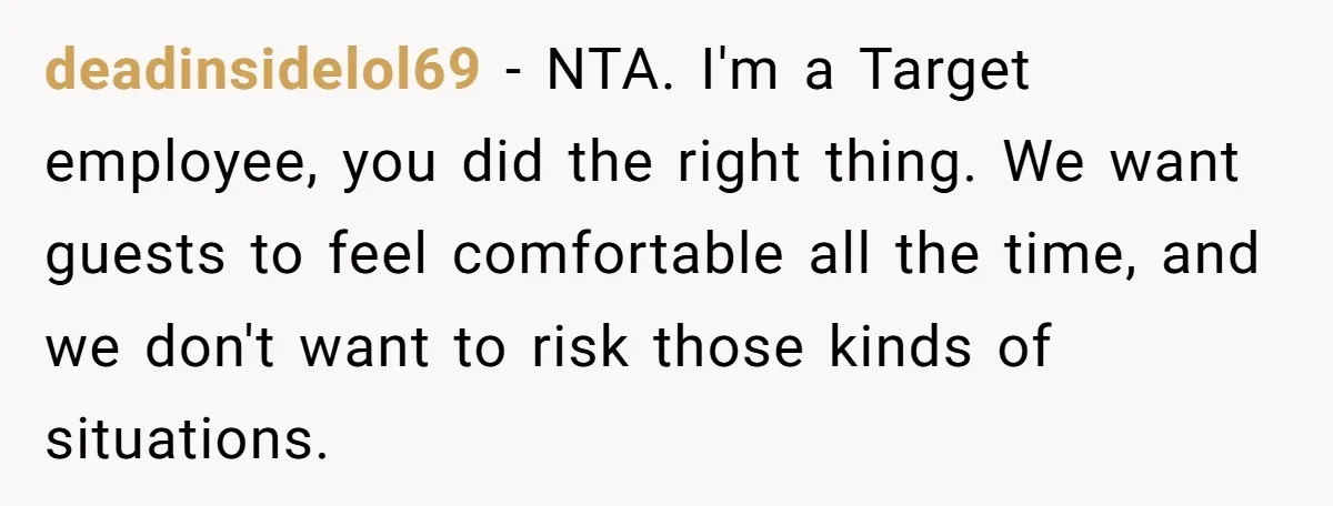 deadinsidelol69 − NTA. I'm a Target employee, you did the right thing. We want guests to feel comfortable all the time, and we don't want to risk those kinds of...