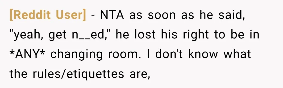 [Reddit User] − NTA as soon as he said, "yeah, get n__ed," he lost his right to be in *ANY* changing room. I don't know what the rules/etiquettes are,