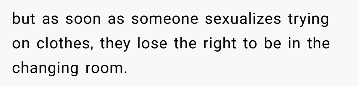 but as soon as someone sexualizes trying on clothes, they lose the right to be in the changing room.