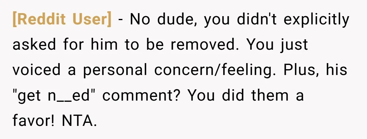 [Reddit User] − No dude, you didn't explicitly asked for him to be removed. You just voiced a personal concern/feeling. Plus, his "get n__ed" comment? You did them a favor!...