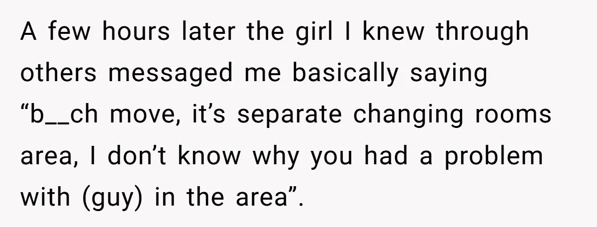 A few hours later the girl I knew through others messaged me basically saying “b__ch move, it’s separate changing rooms area, I don’t know why you had a problem with...