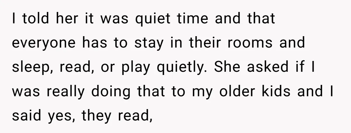 I told her it was quiet time and that everyone has to stay in their rooms and sleep, read, or play quietly. She asked if I was really doing that...
