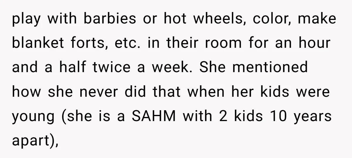 play with barbies or hot wheels, color, make blanket forts, etc. in their room for an hour and a half twice a week. She mentioned how she never did that...