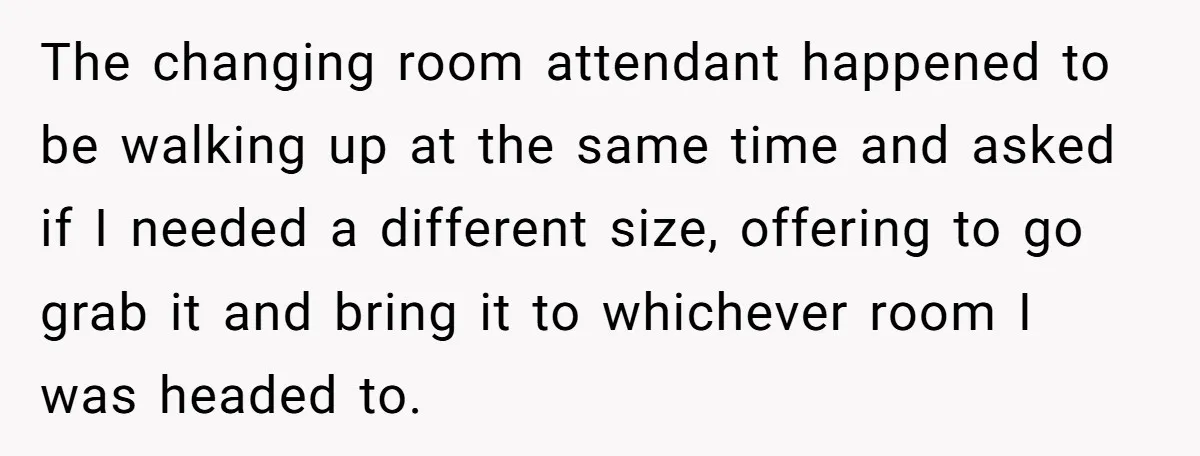 The changing room attendant happened to be walking up at the same time and asked if I needed a different size, offering to go grab it and bring it to...