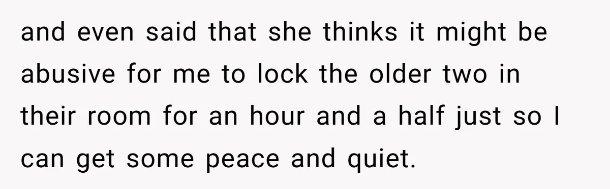 and even said that she thinks it might be abusive for me to lock the older two in their room for an hour and a half just so I can...