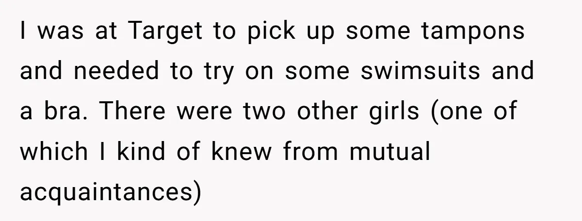 I was at Target to pick up some tampons and needed to try on some swimsuits and a bra. There were two other girls (one of which I kind of...