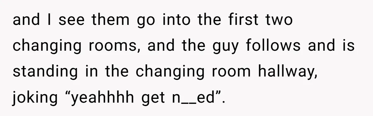 and I see them go into the first two changing rooms, and the guy follows and is standing in the changing room hallway, joking “yeahhhh get n__ed”.