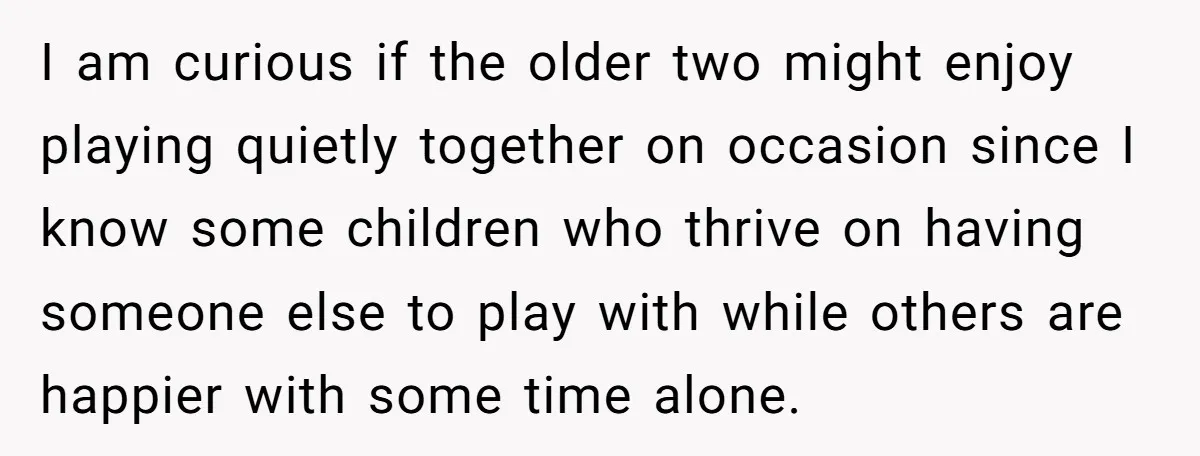 I am curious if the older two might enjoy playing quietly together on occasion since I know some children who thrive on having someone else to play with while others...