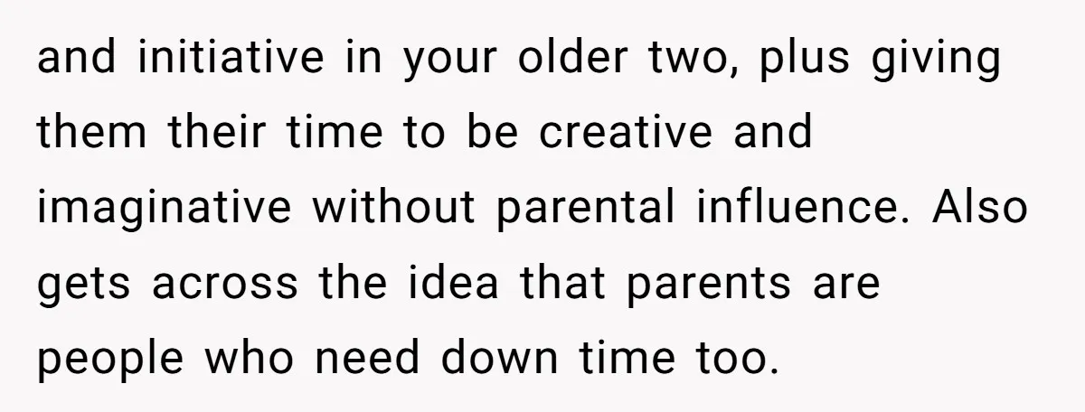 and initiative in your older two, plus giving them their time to be creative and imaginative without parental influence. Also gets across the idea that parents are people who need...
