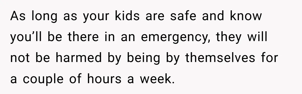 As long as your kids are safe and know you’ll be there in an emergency, they will not be harmed by being by themselves for a couple of hours a...