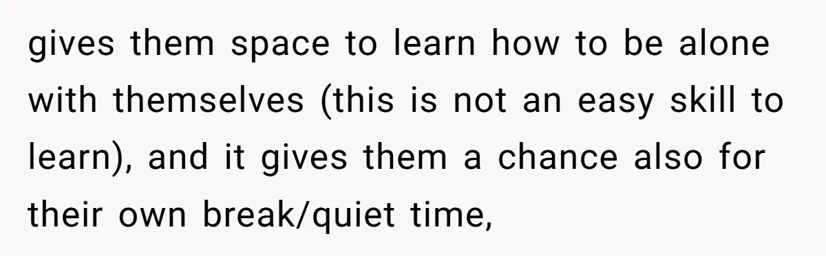 gives them space to learn how to be alone with themselves (this is not an easy skill to learn), and it gives them a chance also for their own break/quiet...