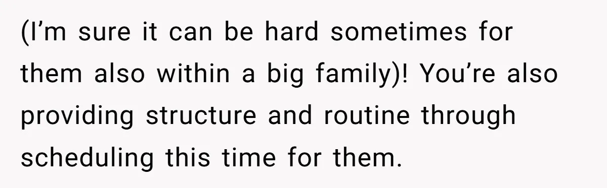 (I’m sure it can be hard sometimes for them also within a big family)! You’re also providing structure and routine through scheduling this time for them.