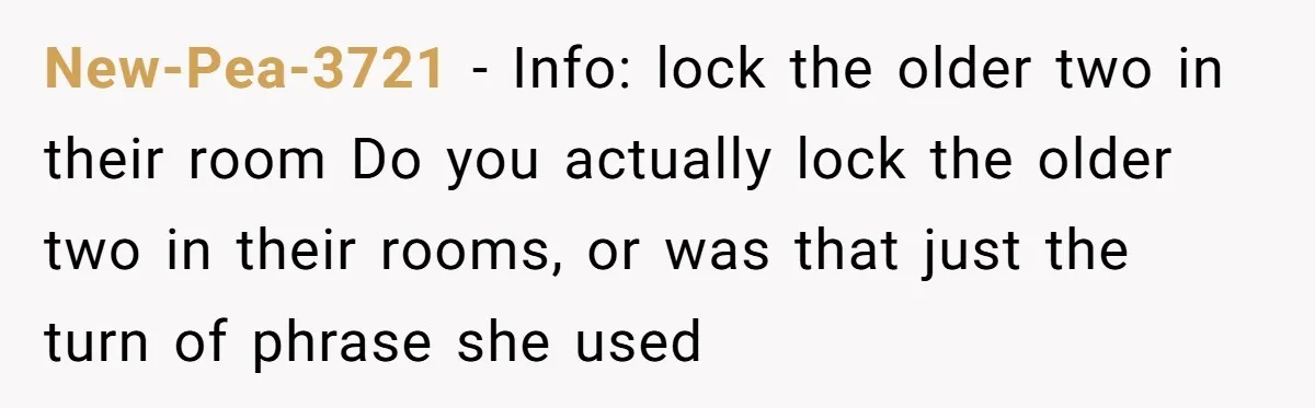 New-Pea-3721 − Info: lock the older two in their room Do you actually lock the older two in their rooms, or was that just the turn of phrase she used
