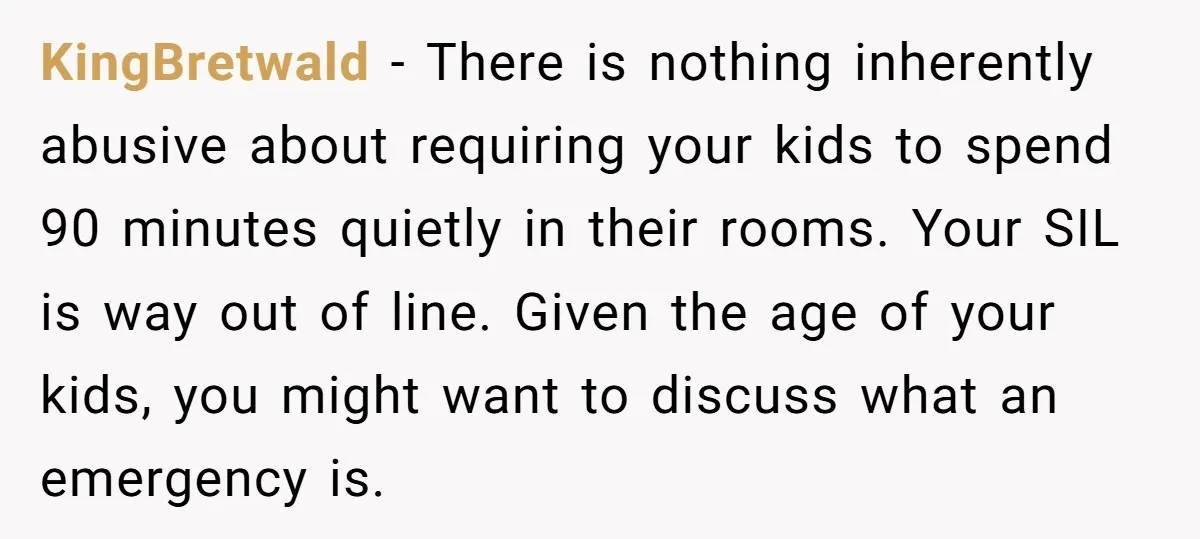 KingBretwald − There is nothing inherently abusive about requiring your kids to spend 90 minutes quietly in their rooms. Your SIL is way out of line. Given the age of...