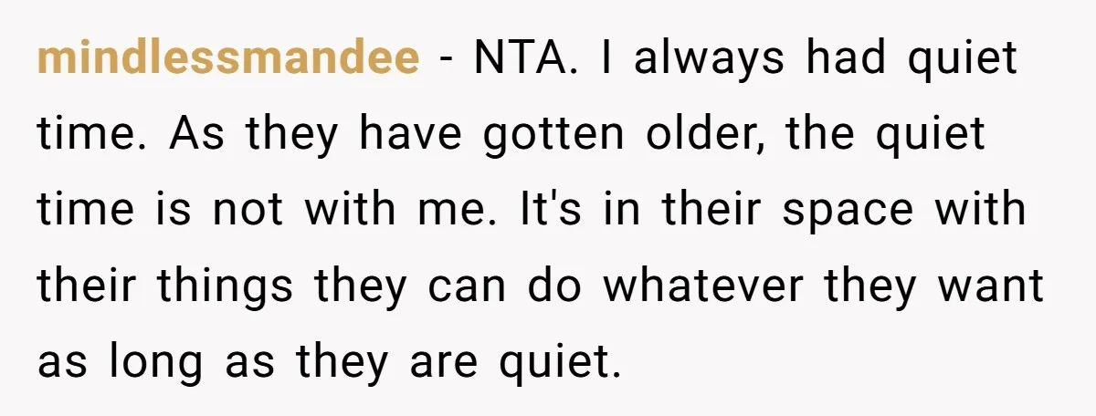 mindlessmandee − NTA. I always had quiet time. As they have gotten older, the quiet time is not with me. It's in their space with their things they can do...