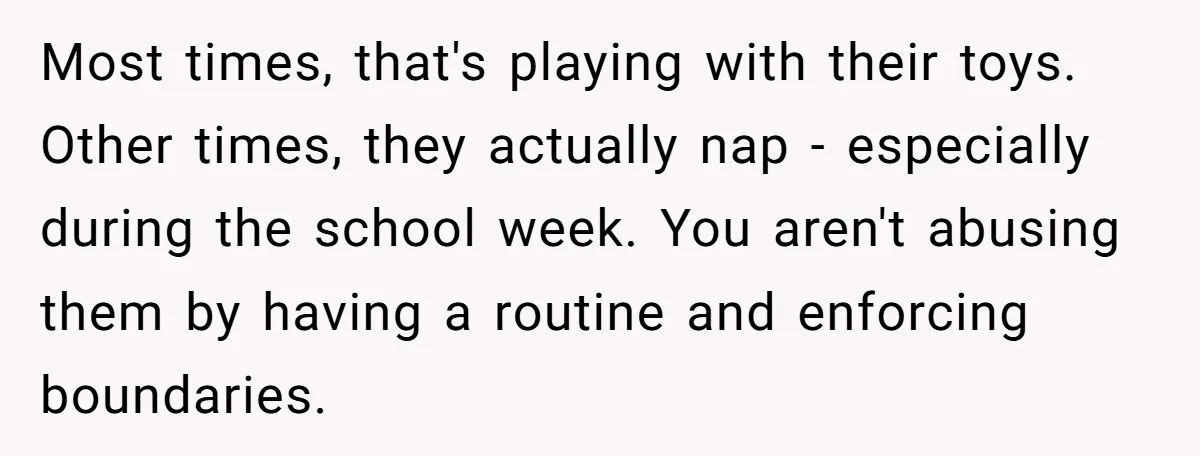 Most times, that's playing with their toys. Other times, they actually nap - especially during the school week. You aren't abusing them by having a routine and enforcing boundaries.