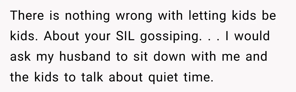 There is nothing wrong with letting kids be kids. About your SIL gossiping. . . I would ask my husband to sit down with me and the kids to talk...