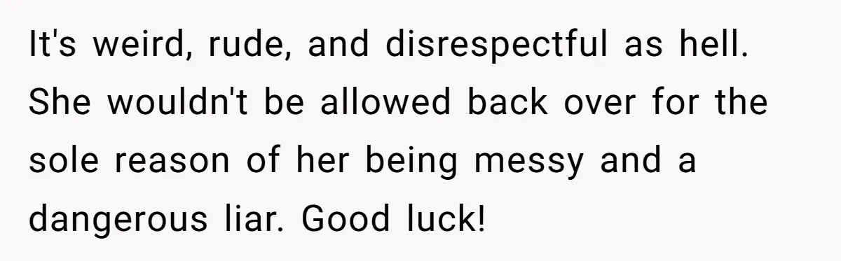 It's weird, rude, and disrespectful as hell. She wouldn't be allowed back over for the sole reason of her being messy and a dangerous liar. Good luck!