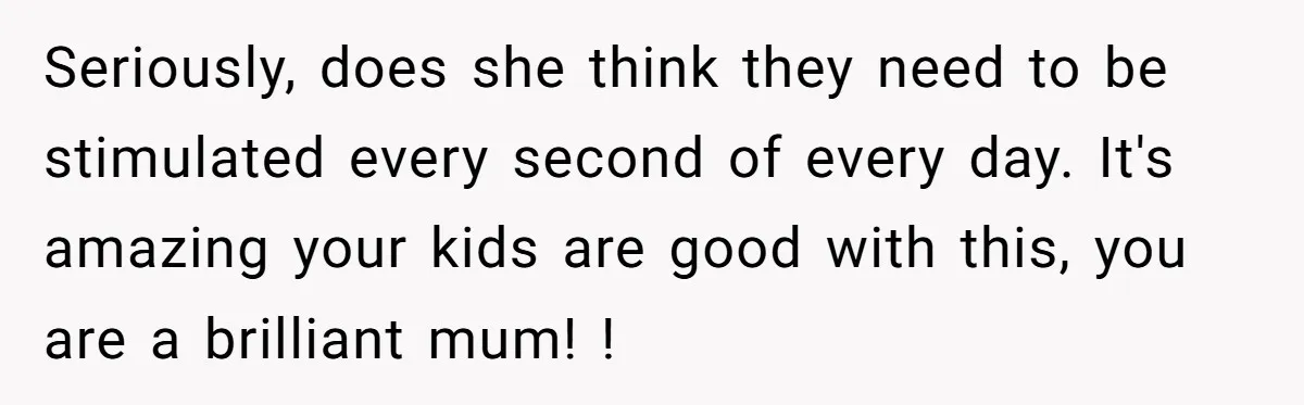 Seriously, does she think they need to be stimulated every second of every day. It's amazing your kids are good with this, you are a brilliant mum! !